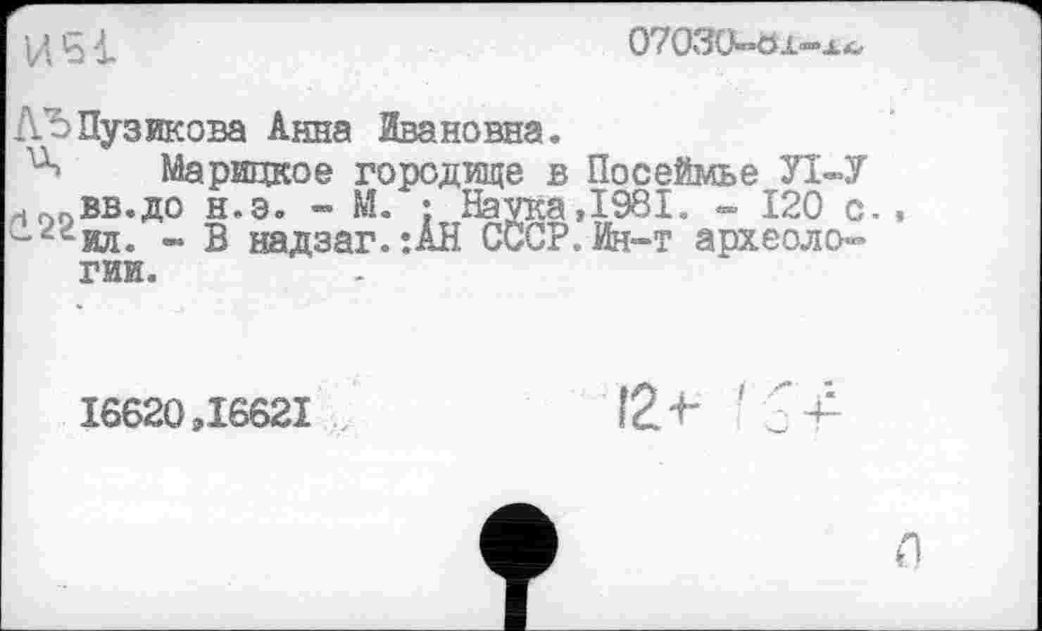 ﻿ІД 's і.	07030»»öi«“Aäs
ЛЂ Пузикова Анна Ивановна.
Марицкое городище в Посеймье Л «У лг>0вв.до н.э. - М. : Наука, 1981. » 120 с., сг*ил. ~ В надзаг. :АН СССР. Ин-т археологии.
16620,16621
I2+- ’
л